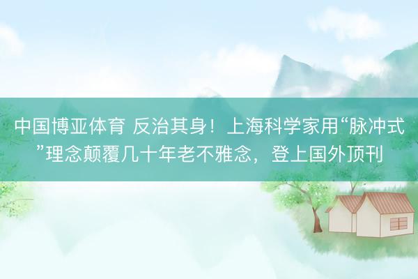中国博亚体育 反治其身！上海科学家用“脉冲式”理念颠覆几十年老不雅念，登上国外顶刊