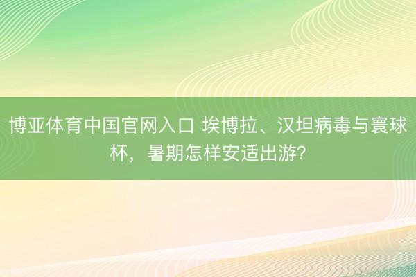 博亚体育中国官网入口 埃博拉、汉坦病毒与寰球杯，暑期怎样安适出游？