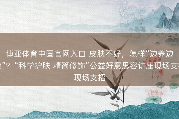 博亚体育中国官网入口 皮肤不好,怎样“边养边遮”?“科学护肤 精简修饰”公益好意思容讲座现场支招