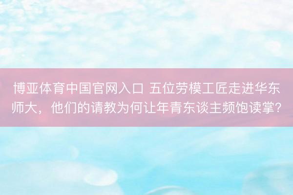 博亚体育中国官网入口 五位劳模工匠走进华东师大，他们的请教为何让年青东谈主频饱读掌？