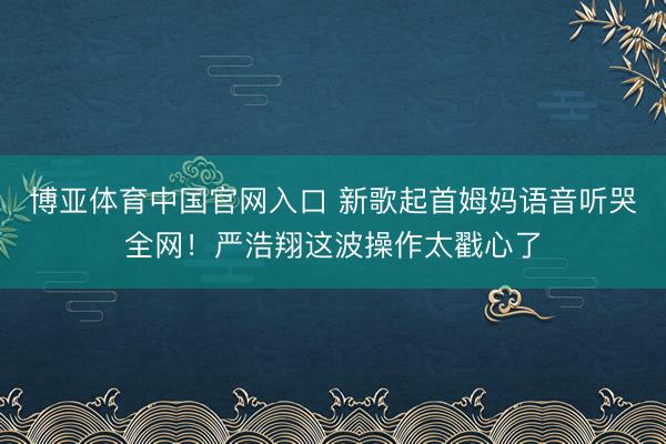 博亚体育中国官网入口 新歌起首姆妈语音听哭全网！严浩翔这波操作太戳心了