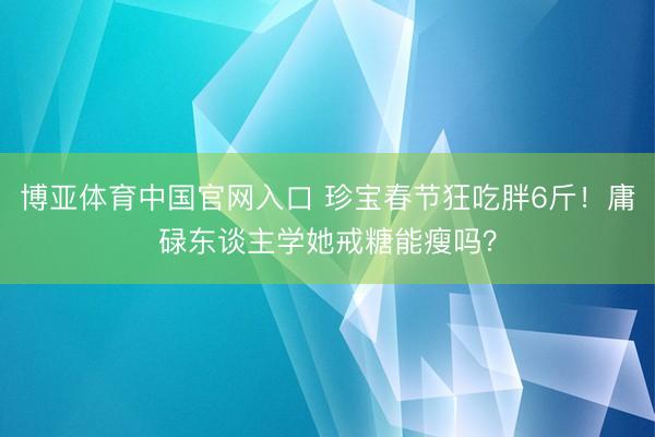 博亚体育中国官网入口 珍宝春节狂吃胖6斤！庸碌东谈主学她戒糖能瘦吗？