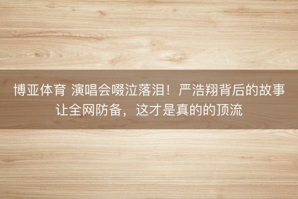 博亚体育 演唱会啜泣落泪！严浩翔背后的故事让全网防备，这才是真的的顶流