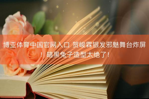 博亚体育中国官网入口 贺峻霖银发邪魅舞台炸屏！暗黑兔子造型太绝了！