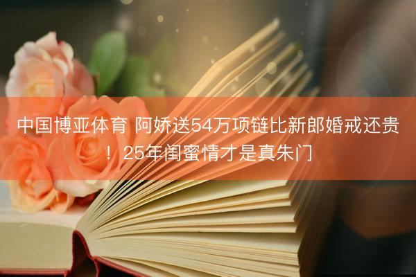中国博亚体育 阿娇送54万项链比新郎婚戒还贵！25年闺蜜情才是真朱门