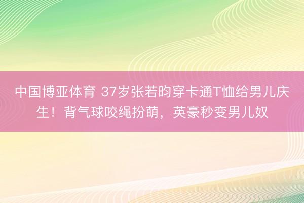 中国博亚体育 37岁张若昀穿卡通T恤给男儿庆生！背气球咬绳扮萌，英豪秒变男儿奴