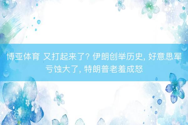 博亚体育 又打起来了? 伊朗创举历史, 好意思军亏蚀大了, 特朗普老羞成怒