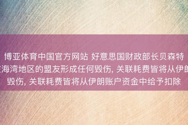 博亚体育中国官方网站 好意思国财政部长贝森特: 伊朗若对好意思国在海湾地区的盟友形成任何毁伤, 关联耗费皆将从伊朗账户资金中给予扣除