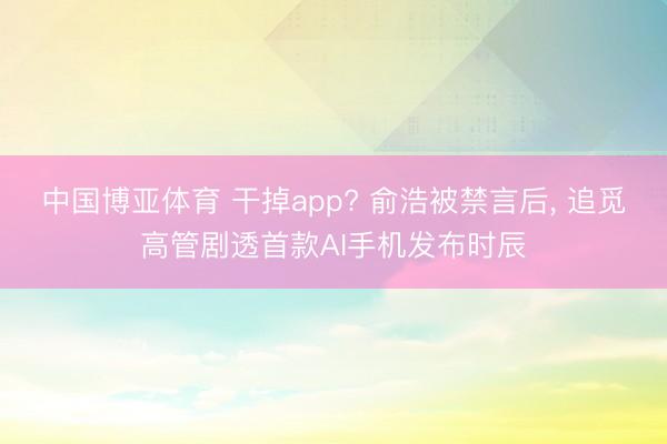 中国博亚体育 干掉app? 俞浩被禁言后， 追觅高管剧透首款AI手机发布时辰