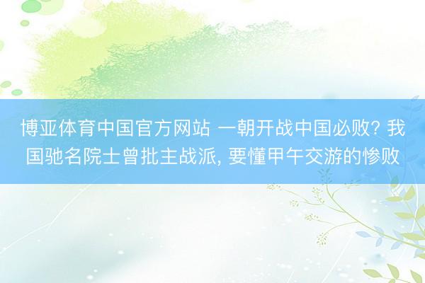 博亚体育中国官方网站 一朝开战中国必败? 我国驰名院士曾批主战派， 要懂甲午交游的惨败