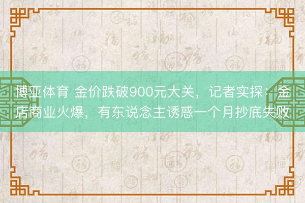 博亚体育 金价跌破900元大关，记者实探：金店商业火爆，有东说念主诱惑一个月抄底失败