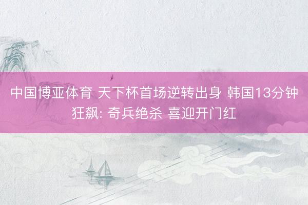 中国博亚体育 天下杯首场逆转出身 韩国13分钟狂飙: 奇兵绝杀 喜迎开门红