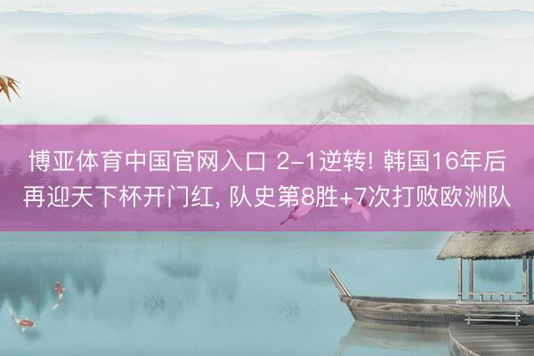 博亚体育中国官网入口 2-1逆转! 韩国16年后再迎天下杯开门红， 队史第8胜+7次打败欧洲队