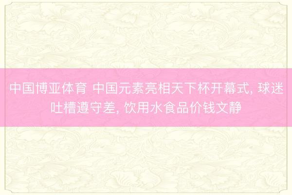 中国博亚体育 中国元素亮相天下杯开幕式， 球迷吐槽遵守差， 饮用水食品价钱文静