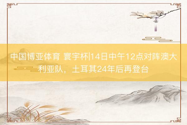 中国博亚体育 寰宇杯|14日中午12点对阵澳大利亚队，土耳其24年后再登台