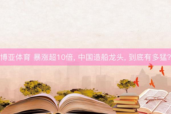 博亚体育 暴涨超10倍, 中国造船龙头, 到底有多猛?