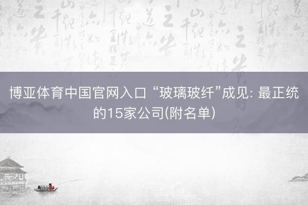 博亚体育中国官网入口 “玻璃玻纤”成见: 最正统的15家公司(附名单)