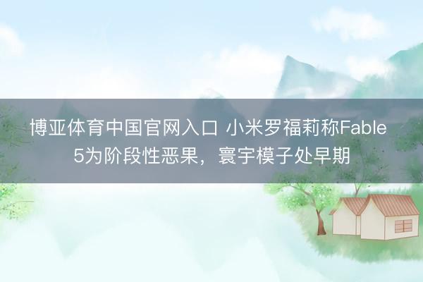 博亚体育中国官网入口 小米罗福莉称Fable 5为阶段性恶果，寰宇模子处早期
