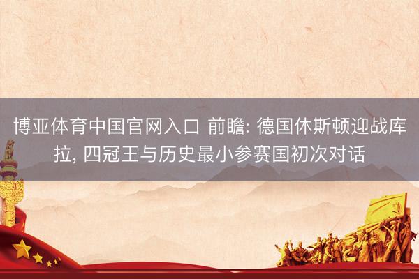 博亚体育中国官网入口 前瞻: 德国休斯顿迎战库拉， 四冠王与历史最小参赛国初次对话