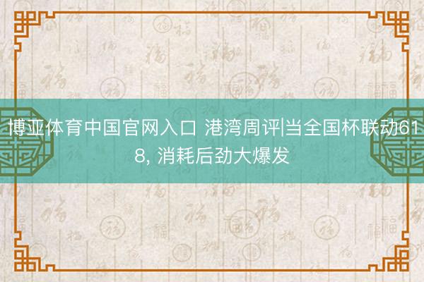 博亚体育中国官网入口 港湾周评|当全国杯联动618， 消耗后劲大爆发