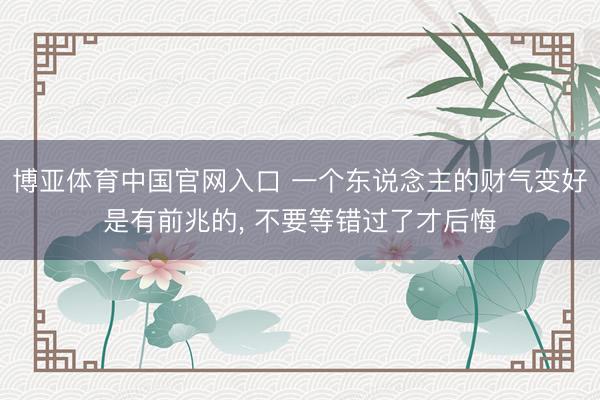 博亚体育中国官网入口 一个东说念主的财气变好是有前兆的， 不要等错过了才后悔