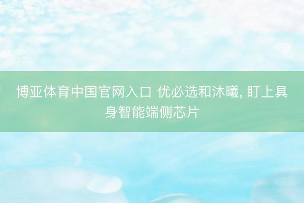 博亚体育中国官网入口 优必选和沐曦， 盯上具身智能端侧芯片