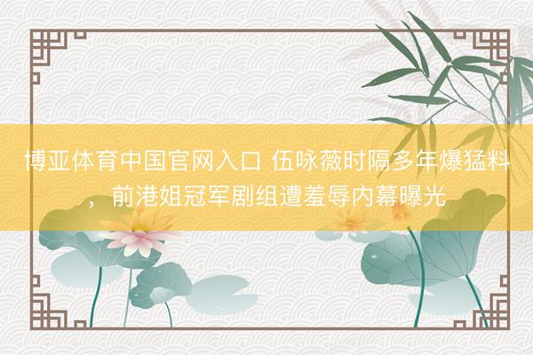 博亚体育中国官网入口 伍咏薇时隔多年爆猛料，前港姐冠军剧组遭羞辱内幕曝光