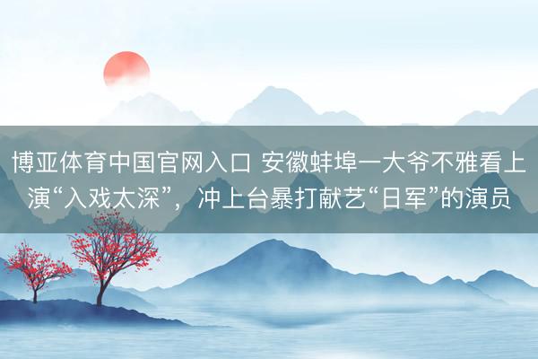 博亚体育中国官网入口 安徽蚌埠一大爷不雅看上演“入戏太深”,冲上台暴打献艺“日军”的演员