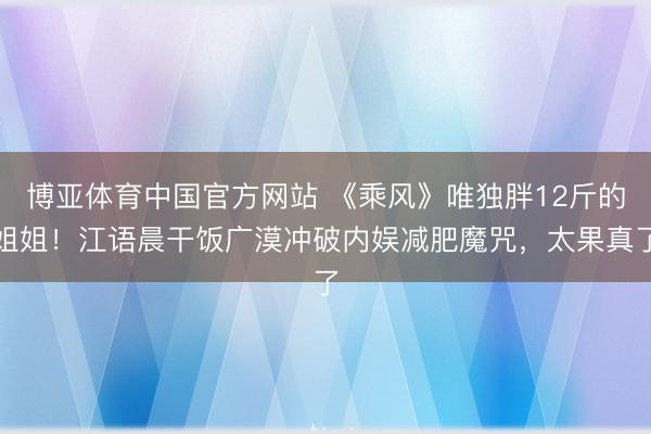 博亚体育中国官方网站 《乘风》唯独胖12斤的姐姐！江语晨干饭广漠冲破内娱减肥魔咒，太果真了