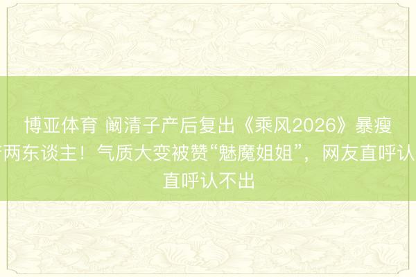 博亚体育 阚清子产后复出《乘风2026》暴瘦判若两东谈主!气质大变被赞“魅魔姐姐”,网友直呼认不出