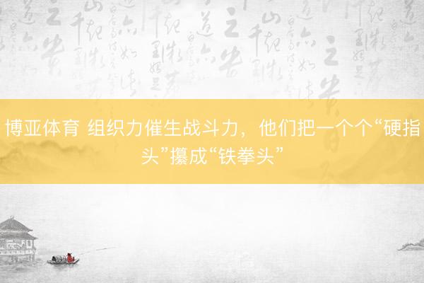 博亚体育 组织力催生战斗力，他们把一个个“硬指头”攥成“铁拳头”