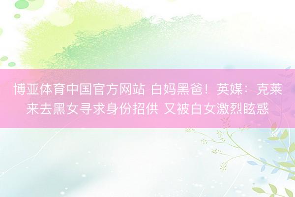 博亚体育中国官方网站 白妈黑爸!英媒:克莱来去黑女寻求身份招供 又被白女激烈眩惑