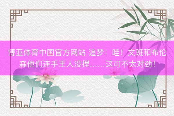 博亚体育中国官方网站 追梦：哇！文班和布伦森他们连手王人没捏……这可不太对劲！