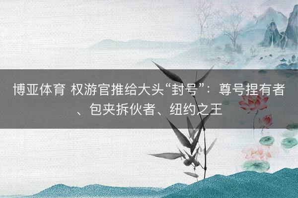 博亚体育 权游官推给大头“封号”：尊号捏有者、包夹拆伙者、纽约之王