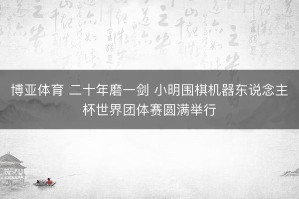 博亚体育 二十年磨一剑 小明围棋机器东说念主杯世界团体赛圆满举行