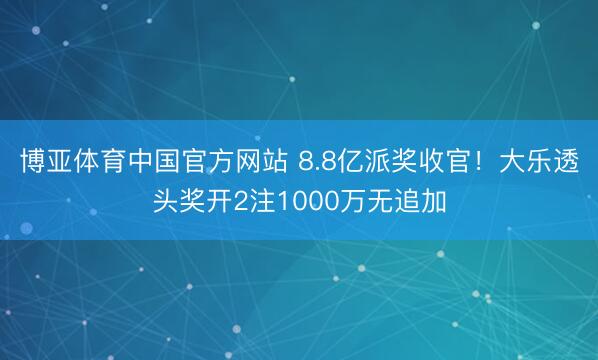 博亚体育中国官方网站 8.8亿派奖收官！大乐透头奖开2注1000万无追加