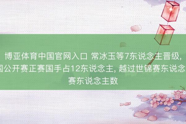博亚体育中国官网入口 常冰玉等7东说念主晋级, 中国公开赛正赛国手占12东说念主, 越过世锦赛东说念主数