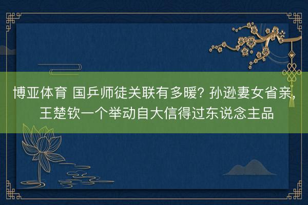 博亚体育 国乒师徒关联有多暖? 孙逊妻女省亲， 王楚钦一个举动自大信得过东说念主品