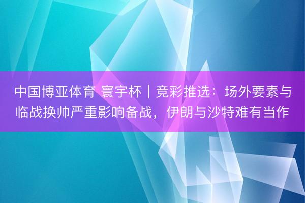 中国博亚体育 寰宇杯｜竞彩推选：场外要素与临战换帅严重影响备战，伊朗与沙特难有当作