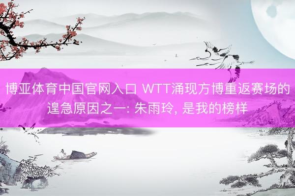 博亚体育中国官网入口 WTT涌现方博重返赛场的遑急原因之一: 朱雨玲， 是我的榜样