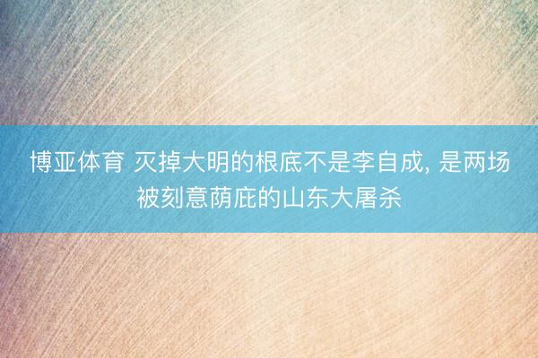 博亚体育 灭掉大明的根底不是李自成， 是两场被刻意荫庇的山东大屠杀