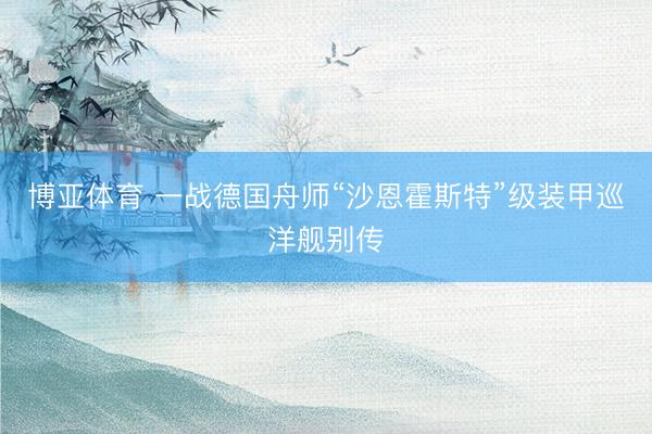 博亚体育 一战德国舟师“沙恩霍斯特”级装甲巡洋舰别传
