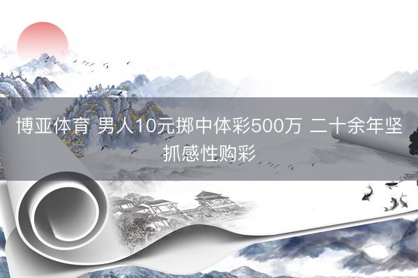 博亚体育 男人10元掷中体彩500万 二十余年坚抓感性购彩