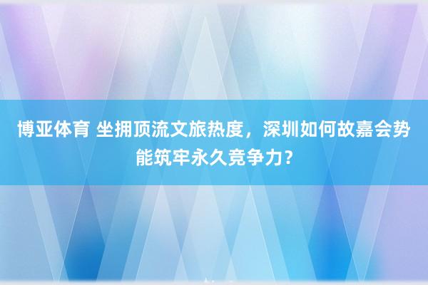 博亚体育 坐拥顶流文旅热度，深圳如何故嘉会势能筑牢永久竞争力？