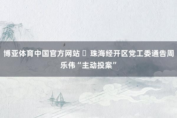 博亚体育中国官方网站 ​珠海经开区党工委通告周乐伟“主动投案”