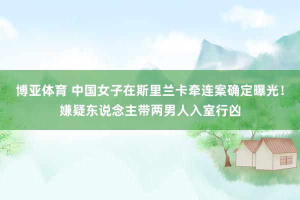 博亚体育 中国女子在斯里兰卡牵连案确定曝光！嫌疑东说念主带两男人入室行凶