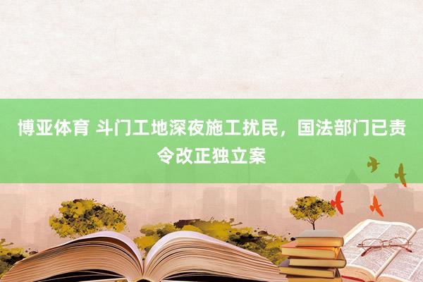 博亚体育 斗门工地深夜施工扰民，国法部门已责令改正独立案