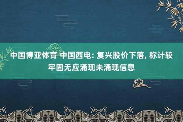 中国博亚体育 中国西电: 复兴股价下落， 称计较牢固无应涌现未涌现信息