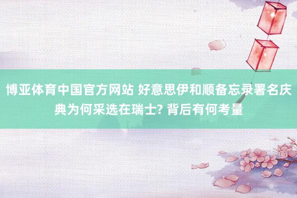 博亚体育中国官方网站 好意思伊和顺备忘录署名庆典为何采选在瑞士? 背后有何考量