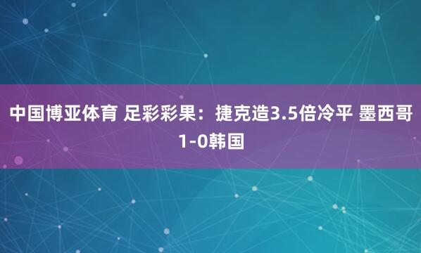 中国博亚体育 足彩彩果：捷克造3.5倍冷平 墨西哥1-0韩国